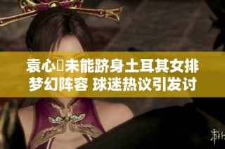 袁心玥未能跻身土耳其女排梦幻阵容 球迷热议引发讨论