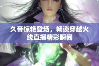久帝惊艳登场，畅谈穿越火线直播精彩瞬间