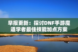 早报更新：探讨DNF手游魔道学者最佳技能加点方案