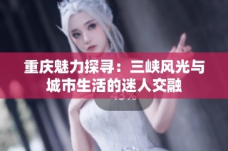 重庆魅力探寻：三峡风光与城市生活的迷人交融