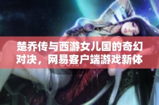 楚乔传与西游女儿国的奇幻对决，网易客户端游戏新体验