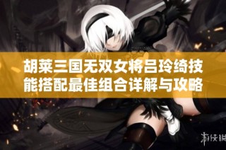 胡莱三国无双女将吕玲绮技能搭配最佳组合详解与攻略推荐解析