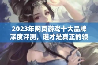 2023年网页游戏十大品牌深度评测，谁才是真正的领军者？