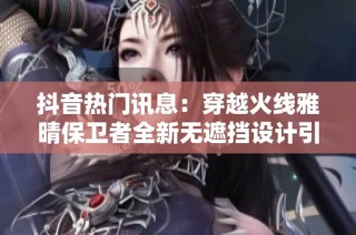 抖音热门讯息：穿越火线雅晴保卫者全新无遮挡设计引发热议