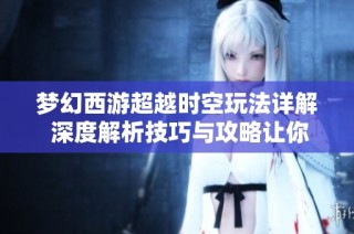 梦幻西游超越时空玩法详解 深度解析技巧与攻略让你轻松上手