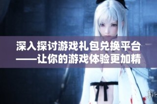 深入探讨游戏礼包兑换平台——让你的游戏体验更加精彩无比
