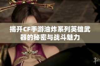 揭开CF手游油炸系列英雄武器的秘密与战斗魅力