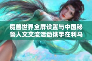 魔兽世界全屏设置与中国秘鲁人文交流活动携手在利马盛大举行