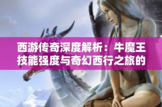 西游传奇深度解析：牛魔王技能强度与奇幻西行之旅的精彩笔绘