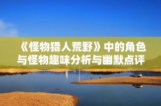 《怪物猎人荒野》中的角色与怪物趣味分析与幽默点评