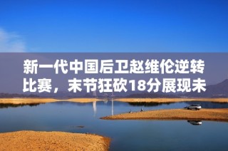 新一代中国后卫赵维伦逆转比赛，末节狂砍18分展现未来之星风采