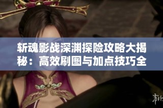 斩魂影战深渊探险攻略大揭秘：高效刷图与加点技巧全解析