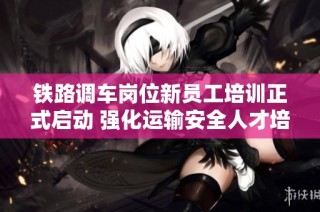 铁路调车岗位新员工培训正式启动 强化运输安全人才培养基础