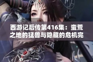 西游记后传第416集：蛮荒之地的猛兽与隐藏的危机完整版免费收听