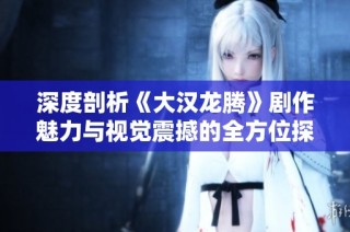 深度剖析《大汉龙腾》剧作魅力与视觉震撼的全方位探索