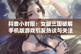 抖音小时报：女版三国破解手机版游戏引发热议与关注