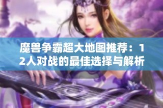 魔兽争霸超大地图推荐：12人对战的最佳选择与解析