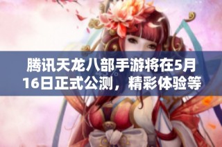 腾讯天龙八部手游将在5月16日正式公测，精彩体验等你来探索与挑战