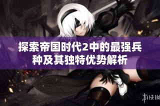 探索帝国时代2中的最强兵种及其独特优势解析