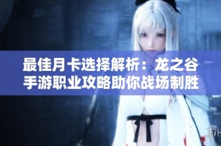最佳月卡选择解析：龙之谷手游职业攻略助你战场制胜