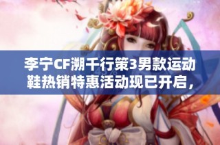 李宁CF溯千行策3男款运动鞋热销特惠活动现已开启，尽享超值优惠机会