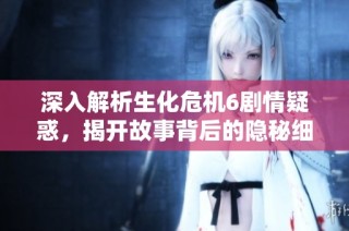 深入解析生化危机6剧情疑惑，揭开故事背后的隐秘细节