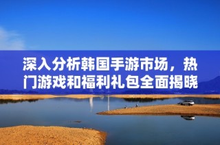 深入分析韩国手游市场，热门游戏和福利礼包全面揭晓