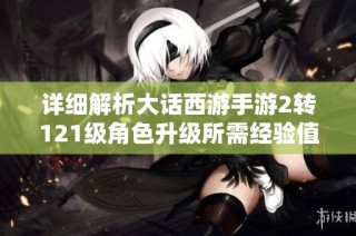详细解析大话西游手游2转121级角色升级所需经验值及攻略表