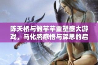 陈天桥与雒芊芊重塑盛大游戏，马化腾感悟与深思的启示之旅