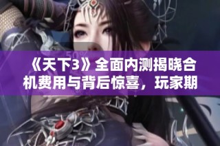《天下3》全面内测揭晓合机费用与背后惊喜，玩家期待新体验