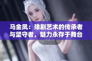 马金凤：豫剧艺术的传承者与坚守者，魅力永存于舞台之上