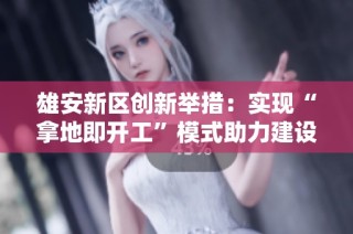 雄安新区创新举措：实现“拿地即开工”模式助力建设发展