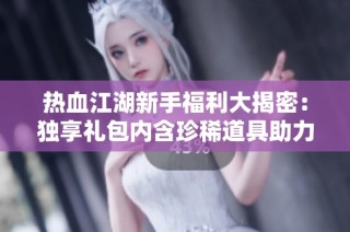热血江湖新手福利大揭密：独享礼包内含珍稀道具助力你的冒险之旅