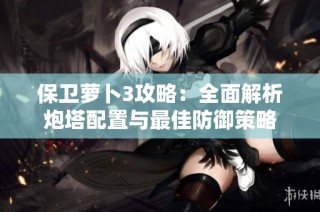保卫萝卜3攻略：全面解析炮塔配置与最佳防御策略