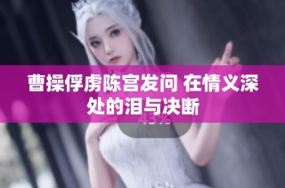 曹操俘虏陈宫发问 在情义深处的泪与决断
