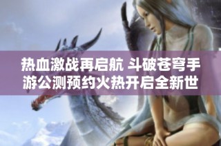 热血激战再启航 斗破苍穹手游公测预约火热开启全新世界等你探索