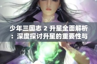 少年三国志 2 升星全面解析：深度探讨升星的重要性与影响