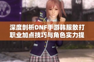 深度剖析DNF手游韩服散打职业加点技巧与角色实力提升秘诀