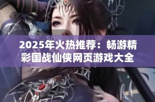 2025年火热推荐：畅游精彩国战仙侠网页游戏大全