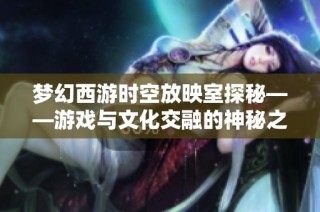 梦幻西游时空放映室探秘——游戏与文化交融的神秘之旅