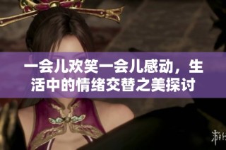 一会儿欢笑一会儿感动，生活中的情绪交替之美探讨