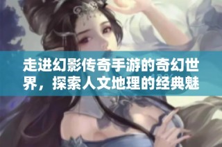 走进幻影传奇手游的奇幻世界，探索人文地理的经典魅力与冒险之旅