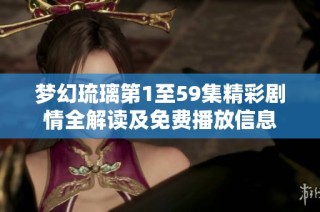 梦幻琉璃第1至59集精彩剧情全解读及免费播放信息