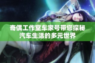 奇偶工作室车家号带您探秘汽车生活的多元世界