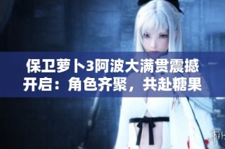 保卫萝卜3阿波大满贯震撼开启：角色齐聚，共赴糖果收集赛事盛宴