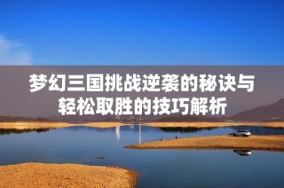 梦幻三国挑战逆袭的秘诀与轻松取胜的技巧解析