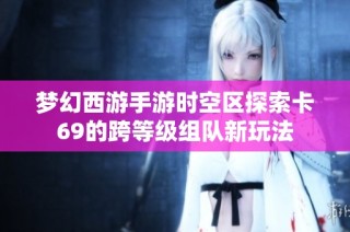 梦幻西游手游时空区探索卡69的跨等级组队新玩法