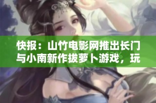快报：山竹电影网推出长门与小南新作拔萝卜游戏，玩法揭秘