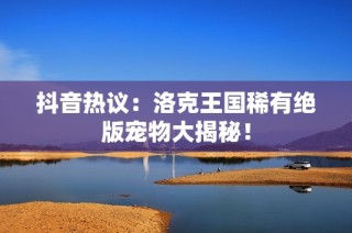 抖音热议：洛克王国稀有绝版宠物大揭秘！