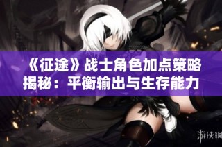 《征途》战士角色加点策略揭秘：平衡输出与生存能力的最佳方法与技巧